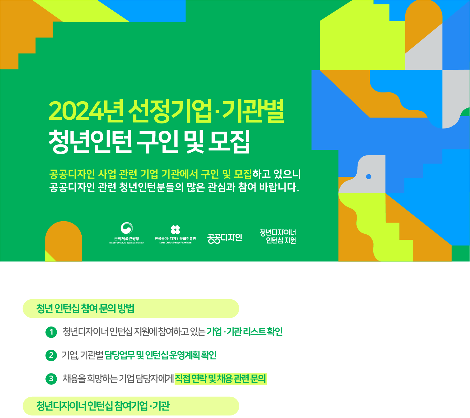 2024년 선정기업&middot;기관별 청년인턴 구인 및 모집 공공디자인 사업 관련 기업 기관에서 구인 및 모집하고 있으니 공공디자인 관련 청년인턴분들의 많은 관심과 참여 바랍니다. 청년인턴십 참여 문의방법 1. 청년디자이너 인턴십 지원에 참여하고 있는 기업&middot;기관리스트확인 2. 기업, 기관별 담당업무 및 인턴십운영계획확인 3. 채용을 희망하는 기업 담당자에게 직접 연락 및 채용관련 문의 청년디자이너인턴십 참여기업&middot;기관