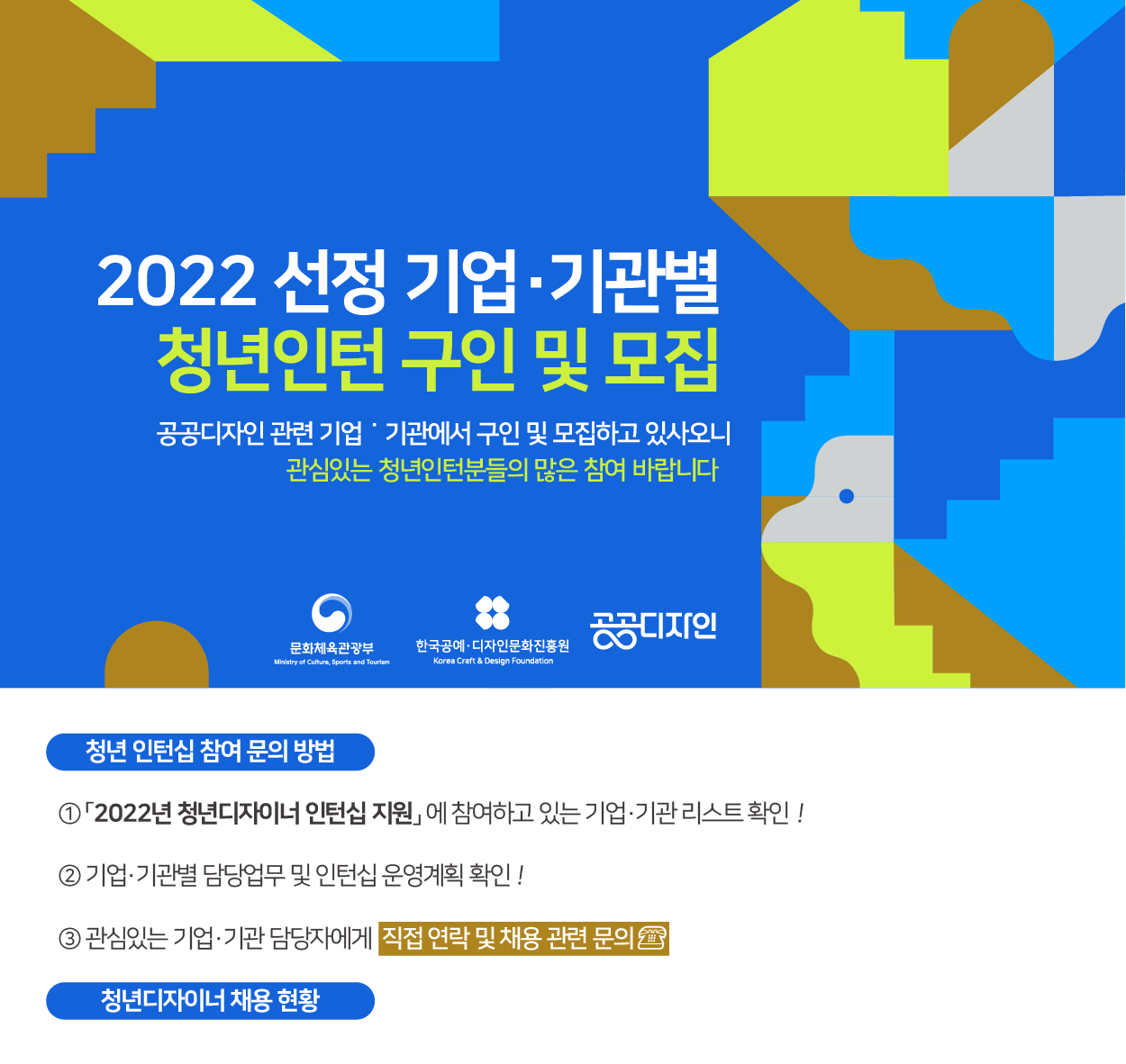 2022선정기업·기관별 청년인턴 구인 및 모집 _ 공공디자인 관련 기업·기관에서 구인 및 모집하고 있사오니 관심있는 청년인턴분들의 많은 참여 바랍니다(문화체육관광부, 한국공예·디자인문화진흥원, 공공디자인)
    
    청년 인턴십 참여 문의방법
    1) 2022년 청년디자이너 인턴십 지원에 참여하고 있는 기업&middot;기관리스트 확인!
    2) 기업&middot;기관별 담당업무 및 인턴십 운영계획 확인!
    3) 관심있는 기업&middot;기관 담당자에게 직접 연락 및 채용 관련 문의
    &middot;
    청년 디자이너 채용현황
    