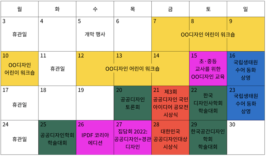 달력 이미지 | 월화수목금토일, 3(휴관일) 4 5(개막 행사) 6 7-8-9-10(OO디자인 어린이 워크숍) 11(휴관일) 12-13-14(OO디자인 어린이 워크숍) 15(초·중등 교사를 위한 OO디자인 교육) 16(국립생태원 수어 동화 상영) 17(휴관일) 18 19 20(공공디자인 토론회) 21(제3회 공공디자인 국민 아이디어 공모전 시상식) 22(한국 디자인사학회 학술대회) 23(국립생태원 수어 동화 상영) 24(휴관일) 25(공공디자인학회 학술대회) 26(IPDF 코리아 에디션) 27(집담회 2022: 공공디자인+경관디자인) 28(대한민국 공공디자인대상 시상식) 29(한국공간디자인 학회 학술대회) 30